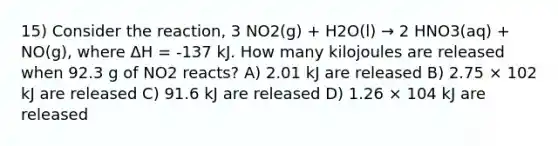 15) Consider the reaction, 3 NO2(g) + H2O(l) → 2 HNO3(aq) + NO(g), where ΔH = -137 kJ. How many kilojoules are released when 92.3 g of NO2 reacts? A) 2.01 kJ are released B) 2.75 × 102 kJ are released C) 91.6 kJ are released D) 1.26 × 104 kJ are released