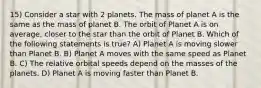 15) Consider a star with 2 planets. The mass of planet A is the same as the mass of planet B. The orbit of Planet A is on average, closer to the star than the orbit of Planet B. Which of the following statements is true? A) Planet A is moving slower than Planet B. B) Planet A moves with the same speed as Planet B. C) The relative orbital speeds depend on the masses of the planets. D) Planet A is moving faster than Planet B.