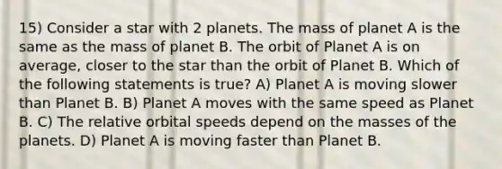 15) Consider a star with 2 planets. The mass of planet A is the same as the mass of planet B. The orbit of Planet A is on average, closer to the star than the orbit of Planet B. Which of the following statements is true? A) Planet A is moving slower than Planet B. B) Planet A moves with the same speed as Planet B. C) The relative orbital speeds depend on the masses of the planets. D) Planet A is moving faster than Planet B.