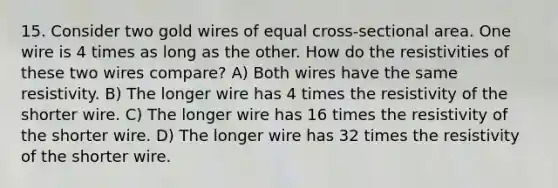 15. Consider two gold wires of equal cross-sectional area. One wire is 4 times as long as the other. How do the resistivities of these two wires compare? A) Both wires have the same resistivity. B) The longer wire has 4 times the resistivity of the shorter wire. C) The longer wire has 16 times the resistivity of the shorter wire. D) The longer wire has 32 times the resistivity of the shorter wire.