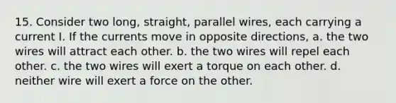 15. Consider two long, straight, parallel wires, each carrying a current I. If the currents move in opposite directions, a. the two wires will attract each other. b. the two wires will repel each other. c. the two wires will exert a torque on each other. d. neither wire will exert a force on the other.