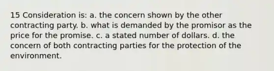 15 Consideration is: a. the concern shown by the other contracting party. b. what is demanded by the promisor as the price for the promise. c. a stated number of dollars. d. the concern of both contracting parties for the protection of the environment.