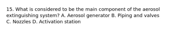 15. What is considered to be the main component of the aerosol extinguishing system? A. Aerosol generator B. Piping and valves C. Nozzles D. Activation station