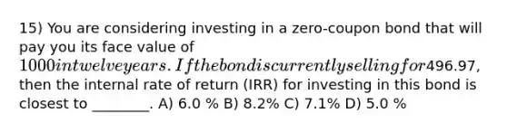 15) You are considering investing in a zero-coupon bond that will pay you its face value of 1000 in twelve years. If the bond is currently selling for496.97, then the internal rate of return (IRR) for investing in this bond is closest to ________. A) 6.0 % B) 8.2% C) 7.1% D) 5.0 %