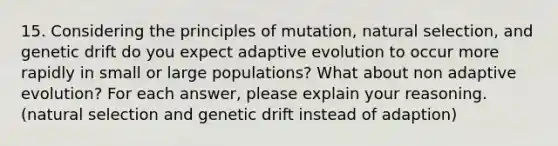 15. Considering the principles of mutation, natural selection, and genetic drift do you expect adaptive evolution to occur more rapidly in small or large populations? What about non adaptive evolution? For each answer, please explain your reasoning. (natural selection and genetic drift instead of adaption)