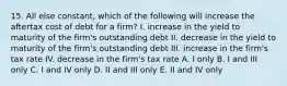 15. All else constant, which of the following will increase the aftertax cost of debt for a firm? I. increase in the yield to maturity of the firm's outstanding debt II. decrease in the yield to maturity of the firm's outstanding debt III. increase in the firm's tax rate IV. decrease in the firm's tax rate A. I only B. I and III only C. I and IV only D. II and III only E. II and IV only