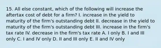 15. All else constant, which of the following will increase the aftertax cost of debt for a firm? I. increase in the yield to maturity of the firm's outstanding debt II. decrease in the yield to maturity of the firm's outstanding debt III. increase in the firm's tax rate IV. decrease in the firm's tax rate A. I only B. I and III only C. I and IV only D. II and III only E. II and IV only