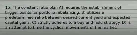 15) The constant-ratio plan A) requires the establishment of trigger points for portfolio rebalancing. B) utilizes a predetermined ratio between desired current yield and expected capital gains. C) strictly adheres to a buy-and-hold strategy. D) is an attempt to time the cyclical movements of the market.