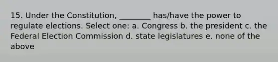 15. Under the Constitution, ________ has/have the power to regulate elections. Select one: a. Congress b. the president c. the Federal Election Commission d. state legislatures e. none of the above