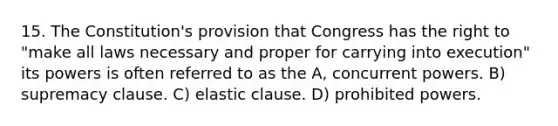 15. The Constitution's provision that Congress has the right to "make all laws necessary and proper for carrying into execution" its powers is often referred to as the A, concurrent powers. B) supremacy clause. C) elastic clause. D) prohibited powers.