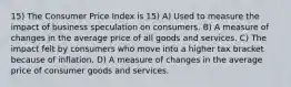 15) The Consumer Price Index is 15) A) Used to measure the impact of business speculation on consumers. B) A measure of changes in the average price of all goods and services. C) The impact felt by consumers who move into a higher tax bracket because of inflation. D) A measure of changes in the average price of consumer goods and services.