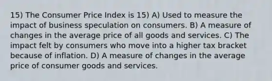 15) The Consumer Price Index is 15) A) Used to measure the impact of business speculation on consumers. B) A measure of changes in the average price of all goods and services. C) The impact felt by consumers who move into a higher tax bracket because of inflation. D) A measure of changes in the average price of consumer goods and services.