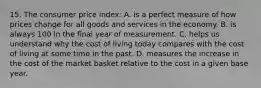 15. The consumer price index: A. is a perfect measure of how prices change for all goods and services in the economy. B. is always 100 in the final year of measurement. C. helps us understand why the cost of living today compares with the cost of living at some time in the past. D. measures the increase in the cost of the market basket relative to the cost in a given base year.