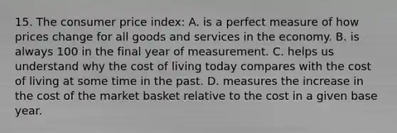 15. The consumer price index: A. is a perfect measure of how prices change for all goods and services in the economy. B. is always 100 in the final year of measurement. C. helps us understand why the cost of living today compares with the cost of living at some time in the past. D. measures the increase in the cost of the market basket relative to the cost in a given base year.