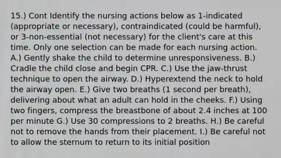 15.) Cont Identify the nursing actions below as 1-indicated (appropriate or necessary), contraindicated (could be harmful), or 3-non-essential (not necessary) for the client's care at this time. Only one selection can be made for each nursing action. A.) Gently shake the child to determine unresponsiveness. B.) Cradle the child close and begin CPR. C.) Use the jaw-thrust technique to open the airway. D.) Hyperextend the neck to hold the airway open. E.) Give two breaths (1 second per breath), delivering about what an adult can hold in the cheeks. F.) Using two fingers, compress the breastbone of about 2.4 inches at 100 per minute G.) Use 30 compressions to 2 breaths. H.) Be careful not to remove the hands from their placement. I.) Be careful not to allow the sternum to return to its initial position