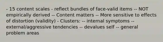 - 15 content scales - reflect bundles of face-valid items -- NOT empirically derived -- Content matters -- More sensitive to effects of distortion (validity) - Clusters: -- internal symptoms -- external/aggressive tendencies -- devalues self -- general problem areas