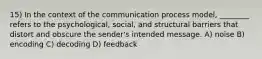 15) In the context of the communication process model, ________ refers to the psychological, social, and structural barriers that distort and obscure the sender's intended message. A) noise B) encoding C) decoding D) feedback