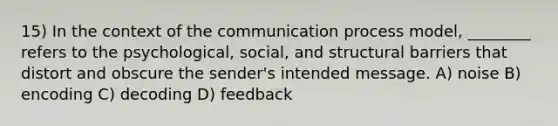 15) In the context of the communication process model, ________ refers to the psychological, social, and structural barriers that distort and obscure the sender's intended message. A) noise B) encoding C) decoding D) feedback