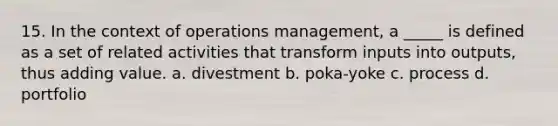 15. In the context of operations management, a _____ is defined as a set of related activities that transform inputs into outputs, thus adding value. a. divestment b. poka-yoke c. process d. portfolio