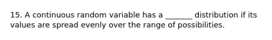 15. A continuous random variable has a _______ distribution if its values are spread evenly over the range of possibilities.