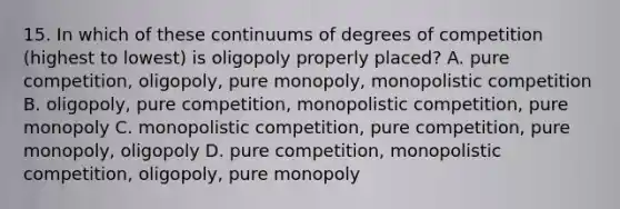 15. In which of these continuums of degrees of competition (highest to lowest) is oligopoly properly placed? A. pure competition, oligopoly, pure monopoly, monopolistic competition B. oligopoly, pure competition, monopolistic competition, pure monopoly C. monopolistic competition, pure competition, pure monopoly, oligopoly D. pure competition, monopolistic competition, oligopoly, pure monopoly