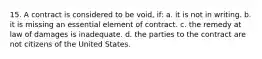 15. A contract is considered to be void, if: a. it is not in writing. b. it is missing an essential element of contract. c. the remedy at law of damages is inadequate. d. the parties to the contract are not citizens of the United States.