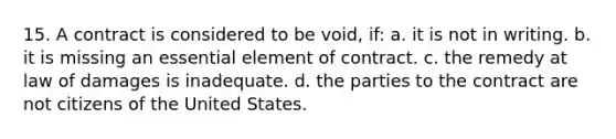 15. A contract is considered to be void, if: a. it is not in writing. b. it is missing an essential element of contract. c. the remedy at law of damages is inadequate. d. the parties to the contract are not citizens of the United States.