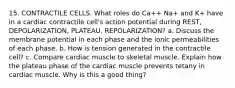 15. CONTRACTILE CELLS. What roles do Ca++ Na+ and K+ have in a cardiac contractile cell's action potential during REST, DEPOLARIZATION, PLATEAU, REPOLARIZATION? a. Discuss the membrane potential in each phase and the ionic permeabilities of each phase. b. How is tension generated in the contractile cell? c. Compare cardiac muscle to skeletal muscle. Explain how the plateau phase of the cardiac muscle prevents tetany in cardiac muscle. Why is this a good thing?