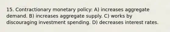 15. Contractionary <a href='https://www.questionai.com/knowledge/kEE0G7Llsx-monetary-policy' class='anchor-knowledge'>monetary policy</a>: A) increases aggregate demand. B) increases aggregate supply. C) works by discouraging investment spending. D) decreases interest rates.