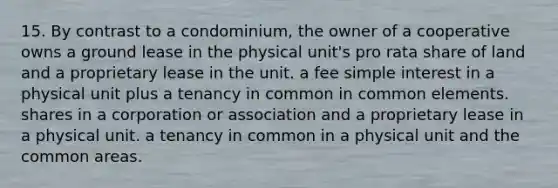 15. By contrast to a condominium, the owner of a cooperative owns a ground lease in the physical unit's pro rata share of land and a proprietary lease in the unit. a fee simple interest in a physical unit plus a tenancy in common in common elements. shares in a corporation or association and a proprietary lease in a physical unit. a tenancy in common in a physical unit and the common areas.