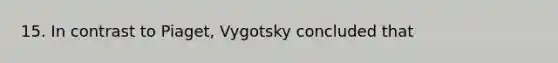 15. In contrast to Piaget, Vygotsky concluded that