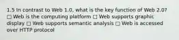 1.5 In contrast to Web 1.0, what is the key function of Web 2.0? □ Web is the computing platform □ Web supports graphic display □ Web supports semantic analysis □ Web is accessed over HTTP protocol