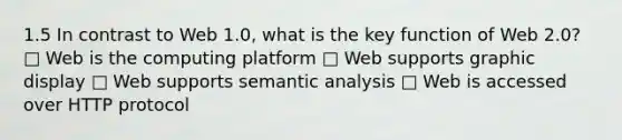 1.5 In contrast to Web 1.0, what is the key function of Web 2.0? □ Web is the computing platform □ Web supports graphic display □ Web supports semantic analysis □ Web is accessed over HTTP protocol