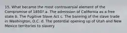 15. What became the most controversial element of the Compromise of 1850? a. The admission of California as a free state b. The Fugitive Slave Act c. The banning of the slave trade in Washington, D.C. d. The potential opening up of Utah and New Mexico territories to slavery