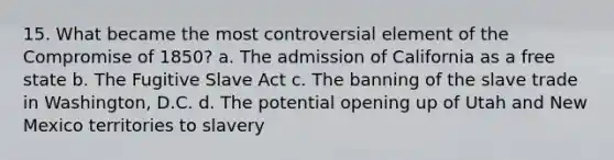 15. What became the most controversial element of the Compromise of 1850? a. The admission of California as a free state b. The Fugitive Slave Act c. The banning of the slave trade in Washington, D.C. d. The potential opening up of Utah and New Mexico territories to slavery