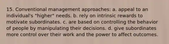 15. Conventional management approaches: a. appeal to an individual's "higher" needs. b. rely on intrinsic rewards to motivate subordinates. c. are based on controlling the behavior of people by manipulating their decisions. d. give subordinates more control over their work and the power to affect outcomes.