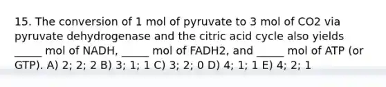 15. The conversion of 1 mol of pyruvate to 3 mol of CO2 via pyruvate dehydrogenase and the citric acid cycle also yields _____ mol of NADH, _____ mol of FADH2, and _____ mol of ATP (or GTP). A) 2; 2; 2 B) 3; 1; 1 C) 3; 2; 0 D) 4; 1; 1 E) 4; 2; 1