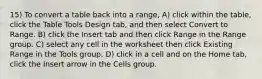 15) To convert a table back into a range, A) click within the table, click the Table Tools Design tab, and then select Convert to Range. B) click the Insert tab and then click Range in the Range group. C) select any cell in the worksheet then click Existing Range in the Tools group. D) click in a cell and on the Home tab, click the Insert arrow in the Cells group.