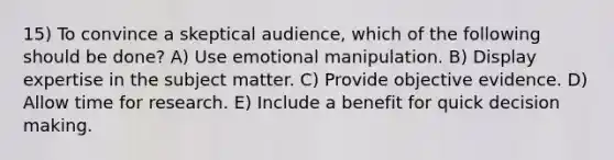 15) To convince a skeptical audience, which of the following should be done? A) Use emotional manipulation. B) Display expertise in the subject matter. C) Provide objective evidence. D) Allow time for research. E) Include a benefit for quick decision making.