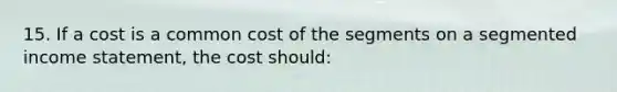 15. If a cost is a common cost of the segments on a segmented income statement, the cost should: