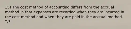 15) The cost method of accounting differs from the accrual method in that expenses are recorded when they are incurred in the cost method and when they are paid in the accrual method. T/F