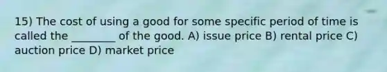 15) The cost of using a good for some specific period of time is called the ________ of the good. A) issue price B) rental price C) auction price D) market price