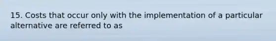 15. Costs that occur only with the implementation of a particular alternative are referred to as