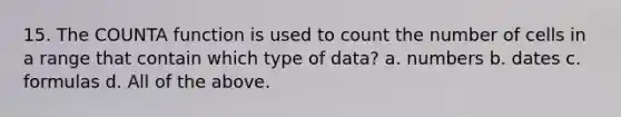 15. The COUNTA function is used to count the number of cells in a range that contain which type of data? a. numbers b. dates c. formulas d. All of the above.