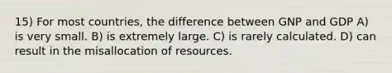 15) For most countries, the difference between GNP and GDP A) is very small. B) is extremely large. C) is rarely calculated. D) can result in the misallocation of resources.