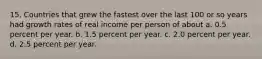 15. Countries that grew the fastest over the last 100 or so years had growth rates of real income per person of about a. 0.5 percent per year. b. 1.5 percent per year. c. 2.0 percent per year. d. 2.5 percent per year.