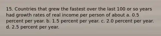 15. Countries that grew the fastest over the last 100 or so years had growth rates of real income per person of about a. 0.5 percent per year. b. 1.5 percent per year. c. 2.0 percent per year. d. 2.5 percent per year.