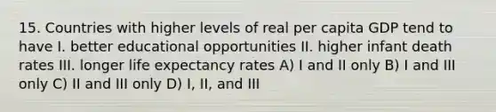 15. Countries with higher levels of real per capita GDP tend to have I. better educational opportunities II. higher infant death rates III. longer life expectancy rates A) I and II only B) I and III only C) II and III only D) I, II, and III