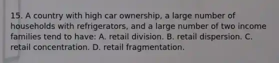 15. A country with high car ownership, a large number of households with refrigerators, and a large number of two income families tend to have: A. retail division. B. retail dispersion. C. retail concentration. D. retail fragmentation.