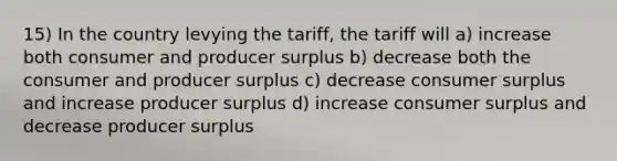 15) In the country levying the tariff, the tariff will a) increase both consumer and producer surplus b) decrease both the consumer and producer surplus c) decrease consumer surplus and increase producer surplus d) increase consumer surplus and decrease producer surplus